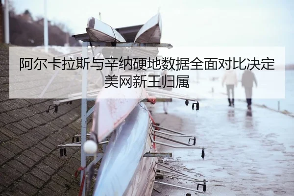 阿尔卡拉斯与辛纳硬地数据全面对比决定美网新王归属