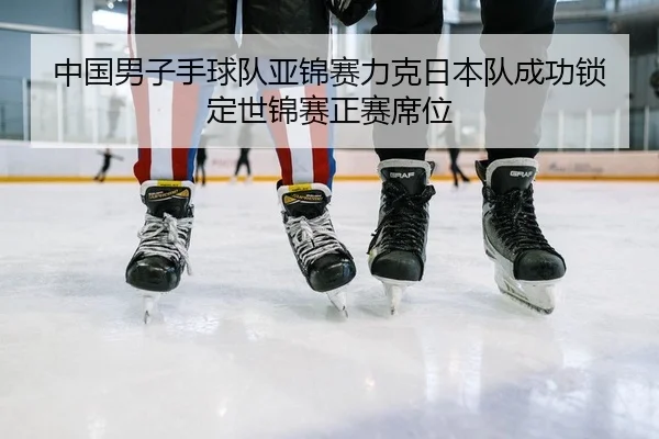 中国男子手球队亚锦赛力克日本队成功锁定世锦赛正赛席位